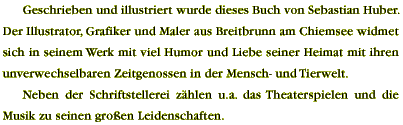 Geschrieben und illustriert wurde dieses Buch von Sebastian Huber. Der Illustrator, Grafiker und Maler aus Breitbrunn am Chiemsee widmet sich in seinem Werk mit viel Humor und Liebe seiner Heimat mit ihren unverwechselbaren Zeitgenossen in der Mensch- und Tierwelt. Neben der Schriftstellerei z&auml;hlen u.a. das Theaterspielen und die Musik zu seinen gro&szlig;en Leidenschaften.