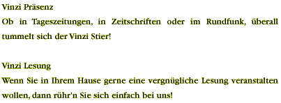 &Ouml;ffentlichkeitsarbeit Wir sind tagt&auml;glich um den Erfolg des Vinzi Stiers bem&uuml;ht, indem wir versuchen, ihn in den verschiedensten Medien zu bewerben. Neben der klassischen Form der Printwerbung wird der Vinzi Stier sowohl bei &ouml;ffentlichen Lesungen in Buchhandlungen und B&uuml;chereien, als auch im Radio kommuniziert. Wenn auch Sie an einer Lesung in Ihrem Gesch&auml;ft oder einem &auml;hnlichen Event interessiert sind, nehmen Sie bitte mit uns Kontakt auf. WAST Edition Rimstinger Stra&szlig;e 5 83254 Breitbrunn info@vinzistier.de Tel.: +49(0)8054/902421 Fax: +49(0)8054/902422 